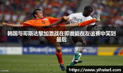 韩国与哥斯达黎加激战在即谁能在友谊赛中笑到最后